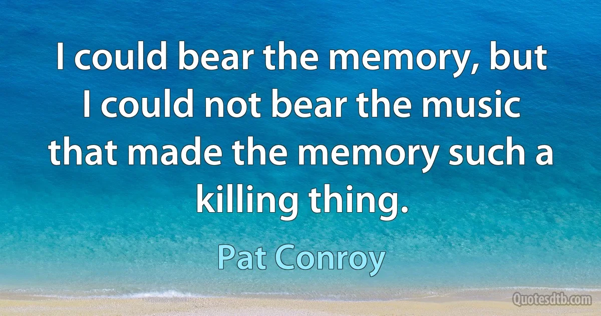 I could bear the memory, but I could not bear the music that made the memory such a killing thing. (Pat Conroy)