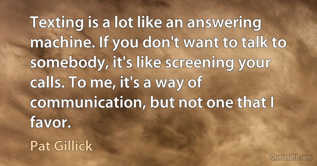 Texting is a lot like an answering machine. If you don't want to talk to somebody, it's like screening your calls. To me, it's a way of communication, but not one that I favor. (Pat Gillick)