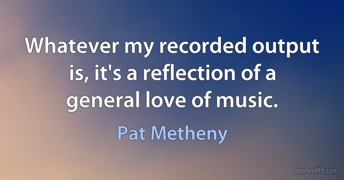 Whatever my recorded output is, it's a reflection of a general love of music. (Pat Metheny)