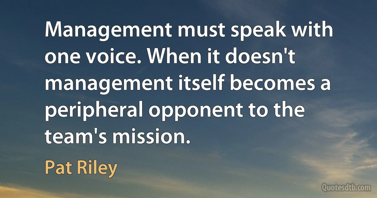 Management must speak with one voice. When it doesn't management itself becomes a peripheral opponent to the team's mission. (Pat Riley)