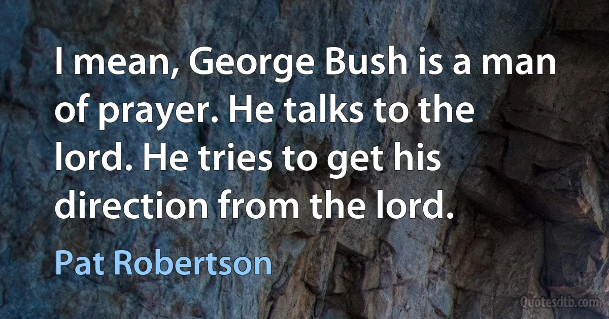 I mean, George Bush is a man of prayer. He talks to the lord. He tries to get his direction from the lord. (Pat Robertson)