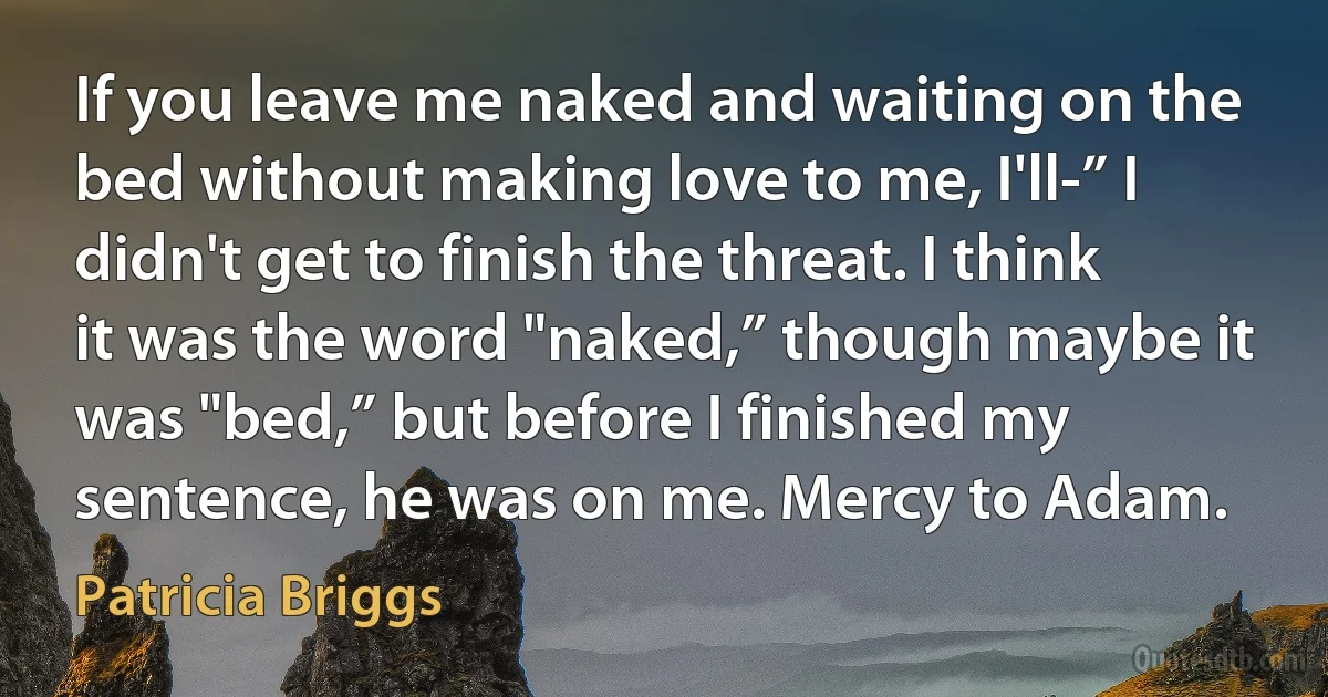 If you leave me naked and waiting on the bed without making love to me, I'll-” I didn't get to finish the threat. I think it was the word "naked,” though maybe it was "bed,” but before I finished my sentence, he was on me. Mercy to Adam. (Patricia Briggs)