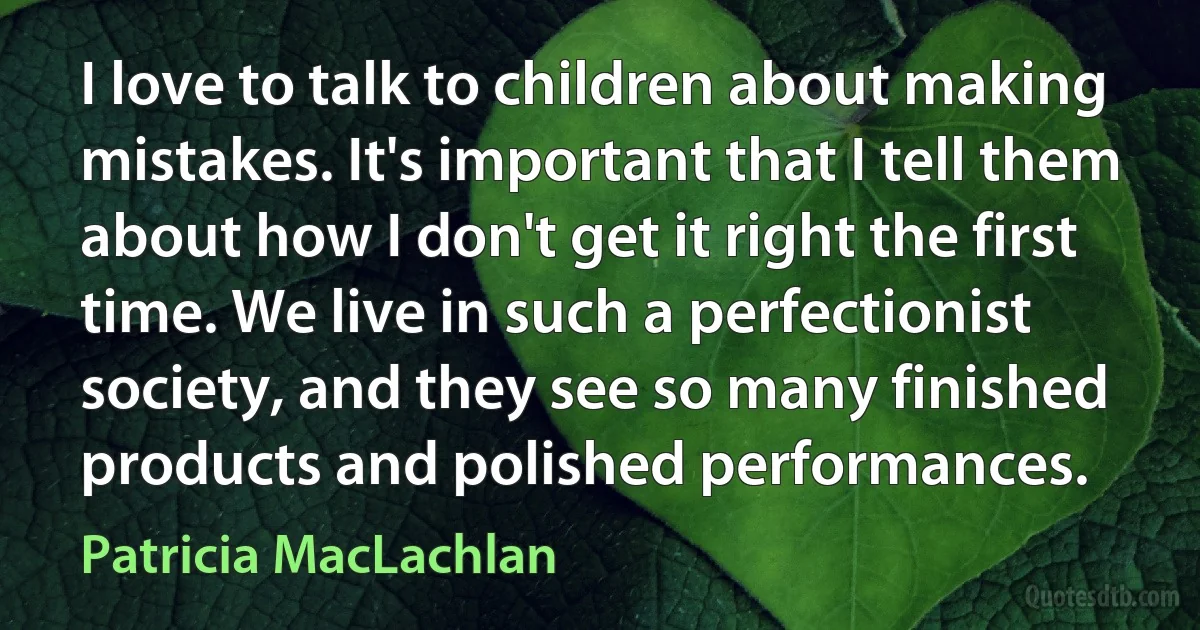 I love to talk to children about making mistakes. It's important that I tell them about how I don't get it right the first time. We live in such a perfectionist society, and they see so many finished products and polished performances. (Patricia MacLachlan)