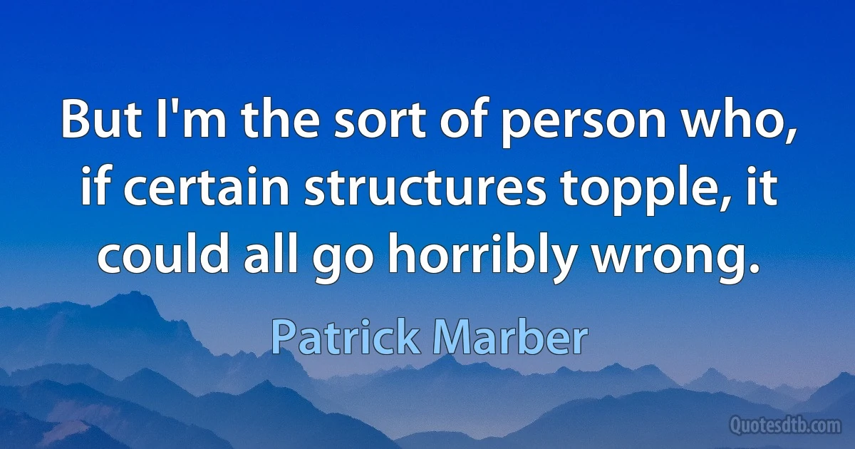 But I'm the sort of person who, if certain structures topple, it could all go horribly wrong. (Patrick Marber)