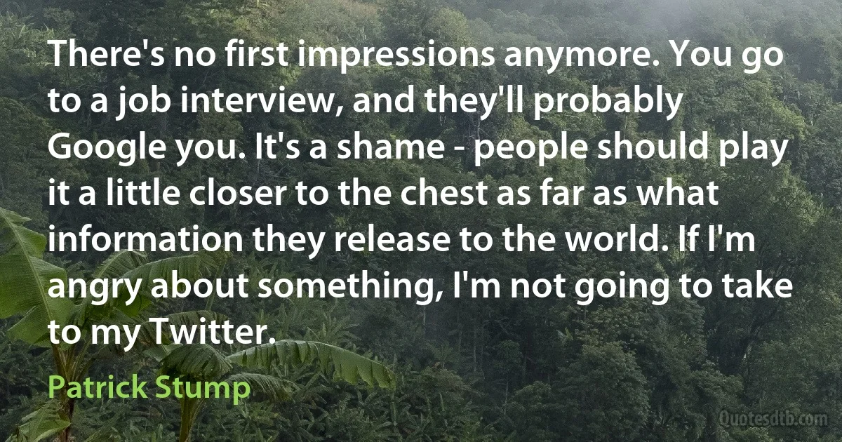 There's no first impressions anymore. You go to a job interview, and they'll probably Google you. It's a shame - people should play it a little closer to the chest as far as what information they release to the world. If I'm angry about something, I'm not going to take to my Twitter. (Patrick Stump)