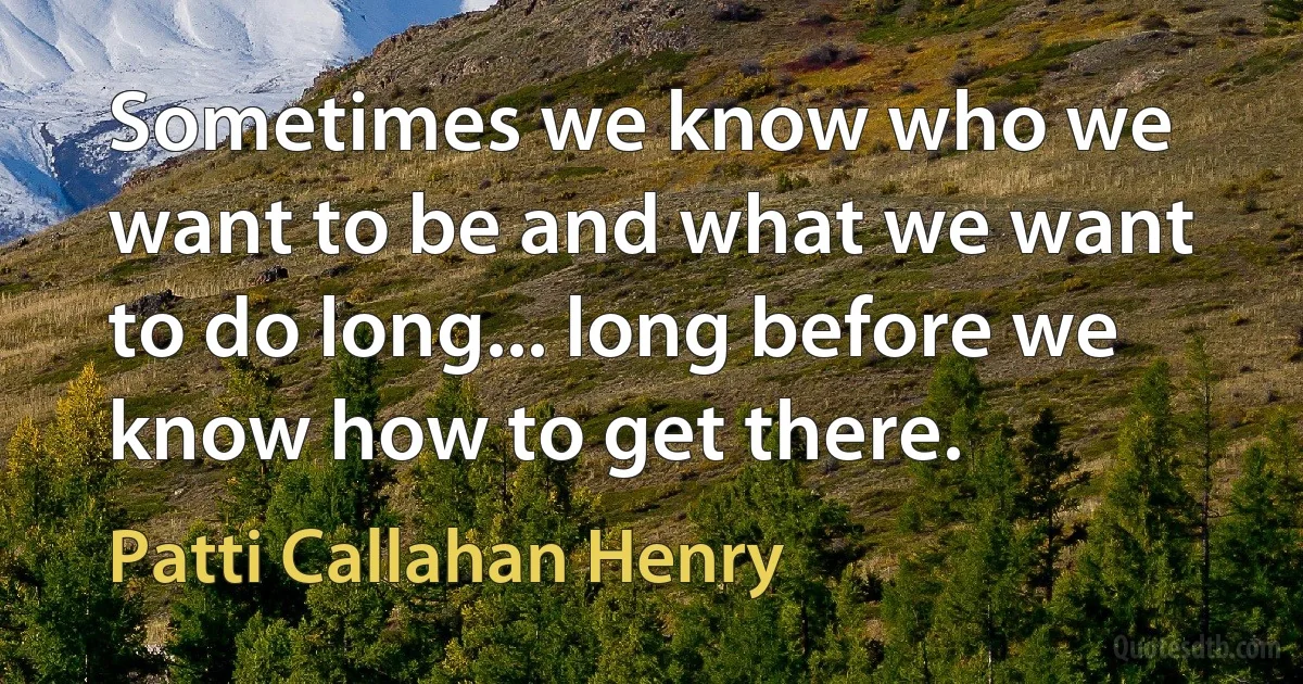 Sometimes we know who we want to be and what we want to do long... long before we know how to get there. (Patti Callahan Henry)