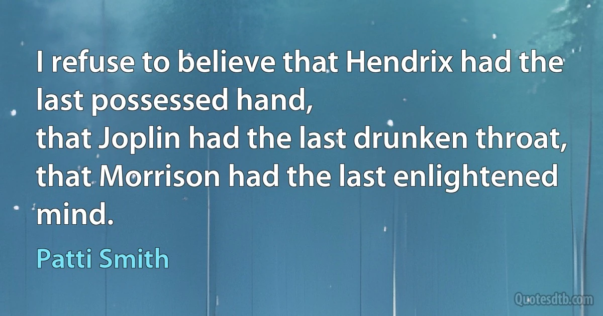 I refuse to believe that Hendrix had the last possessed hand,
that Joplin had the last drunken throat,
that Morrison had the last enlightened mind. (Patti Smith)