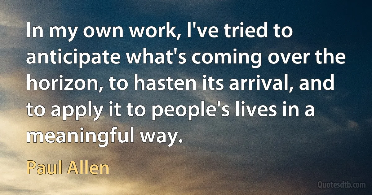 In my own work, I've tried to anticipate what's coming over the horizon, to hasten its arrival, and to apply it to people's lives in a meaningful way. (Paul Allen)