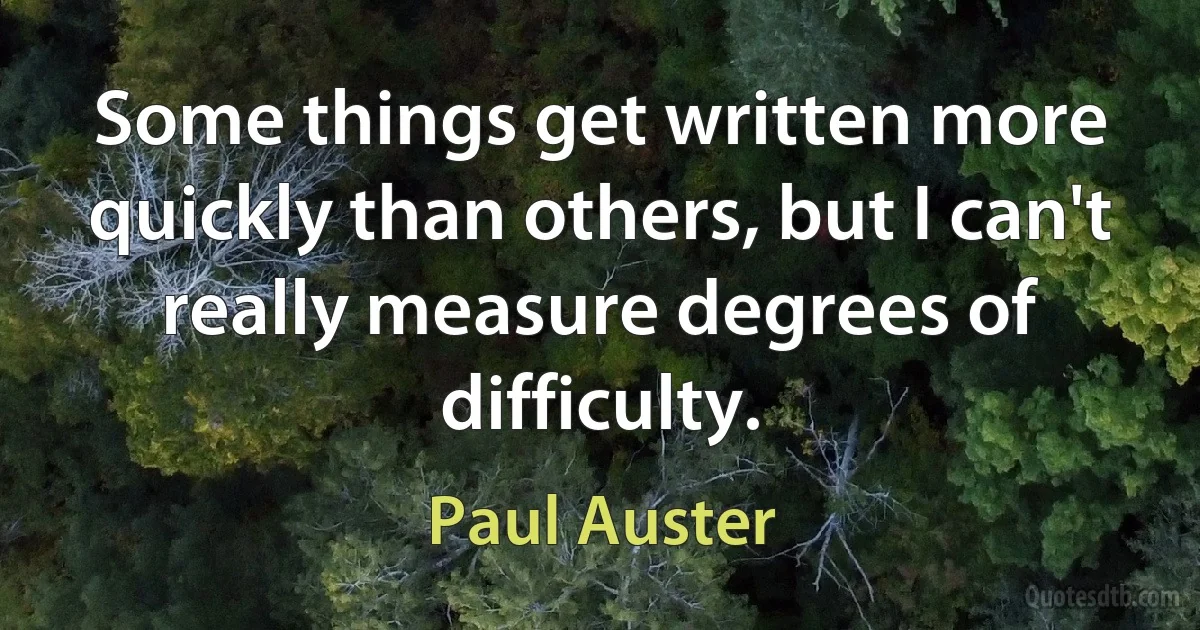 Some things get written more quickly than others, but I can't really measure degrees of difficulty. (Paul Auster)