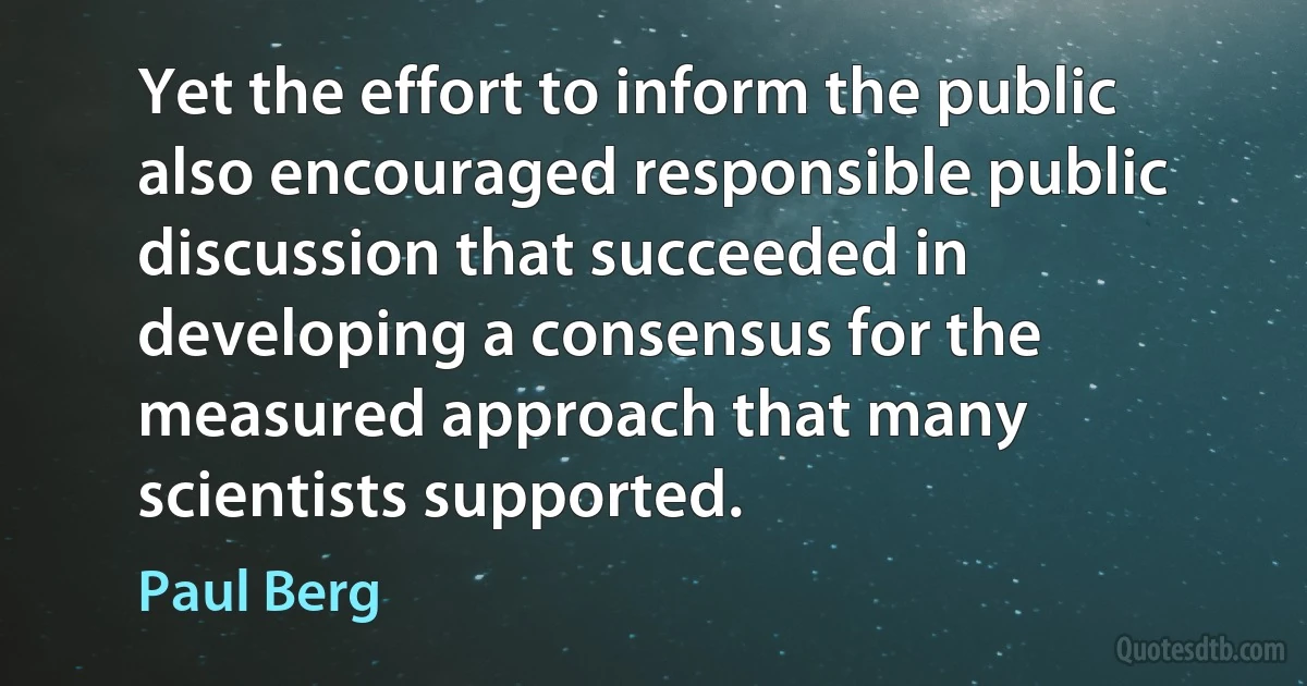 Yet the effort to inform the public also encouraged responsible public discussion that succeeded in developing a consensus for the measured approach that many scientists supported. (Paul Berg)