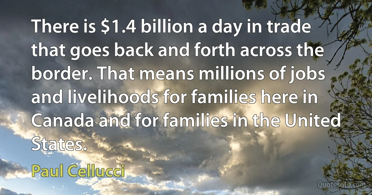 There is $1.4 billion a day in trade that goes back and forth across the border. That means millions of jobs and livelihoods for families here in Canada and for families in the United States. (Paul Cellucci)