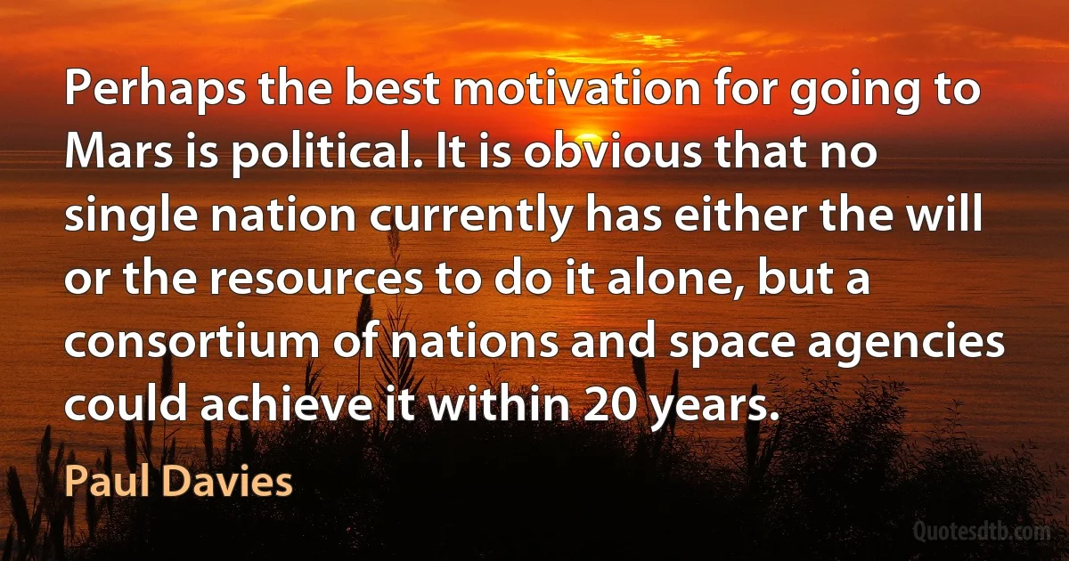 Perhaps the best motivation for going to Mars is political. It is obvious that no single nation currently has either the will or the resources to do it alone, but a consortium of nations and space agencies could achieve it within 20 years. (Paul Davies)