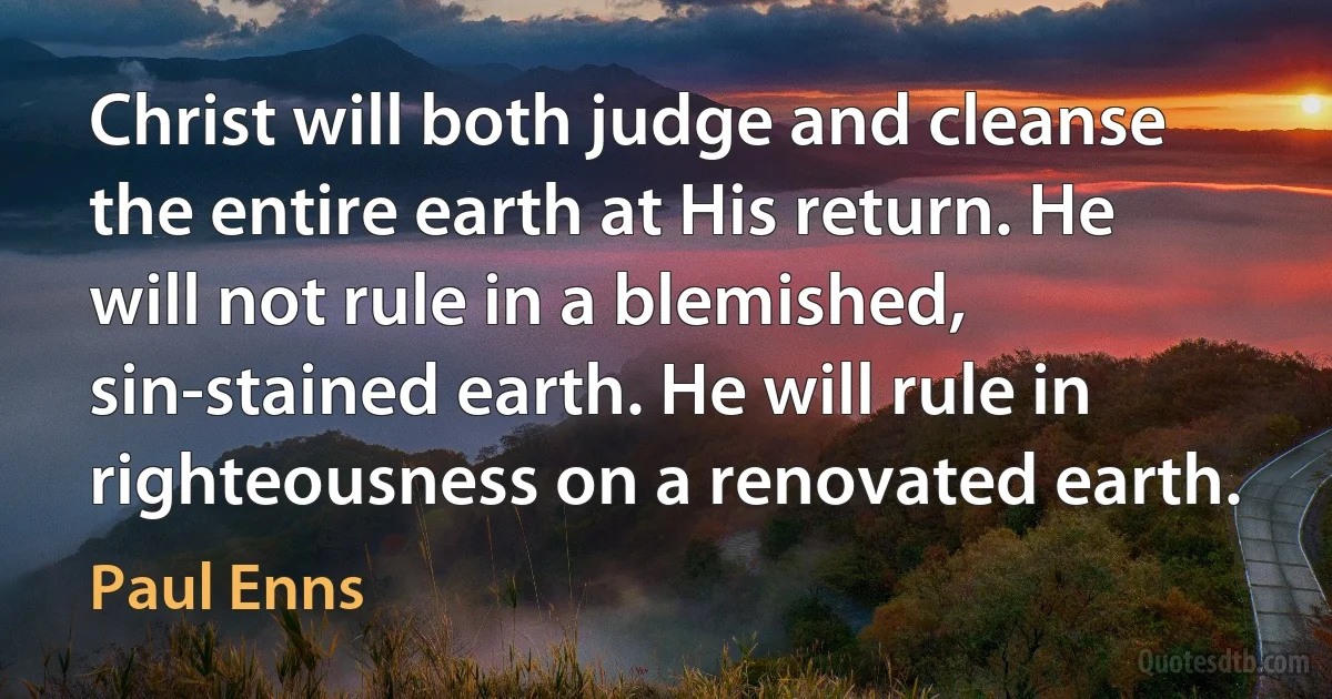 Christ will both judge and cleanse the entire earth at His return. He will not rule in a blemished, sin-stained earth. He will rule in righteousness on a renovated earth. (Paul Enns)