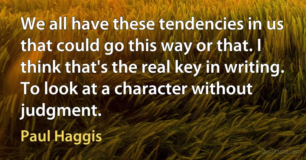 We all have these tendencies in us that could go this way or that. I think that's the real key in writing. To look at a character without judgment. (Paul Haggis)