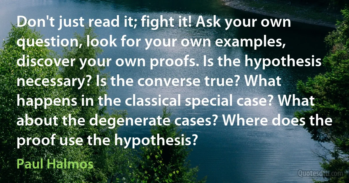 Don't just read it; fight it! Ask your own question, look for your own examples, discover your own proofs. Is the hypothesis necessary? Is the converse true? What happens in the classical special case? What about the degenerate cases? Where does the proof use the hypothesis? (Paul Halmos)