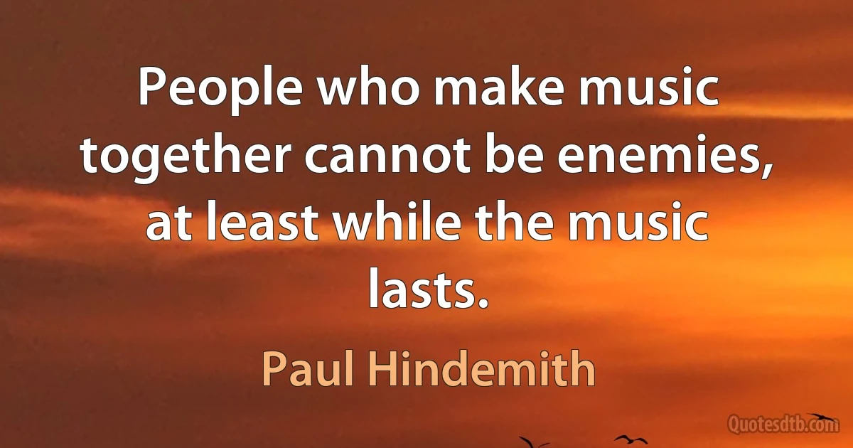 People who make music together cannot be enemies, at least while the music lasts. (Paul Hindemith)