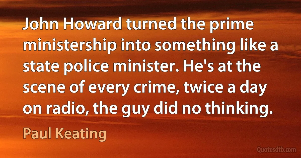 John Howard turned the prime ministership into something like a state police minister. He's at the scene of every crime, twice a day on radio, the guy did no thinking. (Paul Keating)