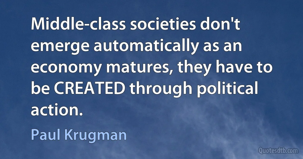 Middle-class societies don't emerge automatically as an economy matures, they have to be CREATED through political action. (Paul Krugman)