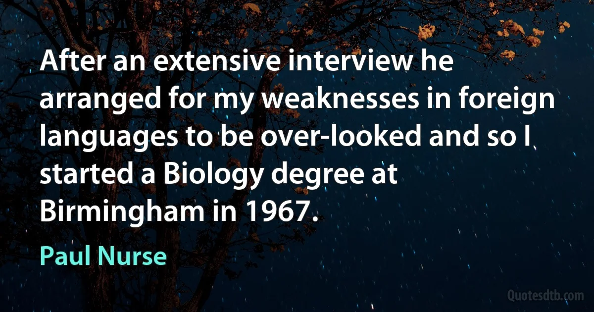 After an extensive interview he arranged for my weaknesses in foreign languages to be over-looked and so I started a Biology degree at Birmingham in 1967. (Paul Nurse)