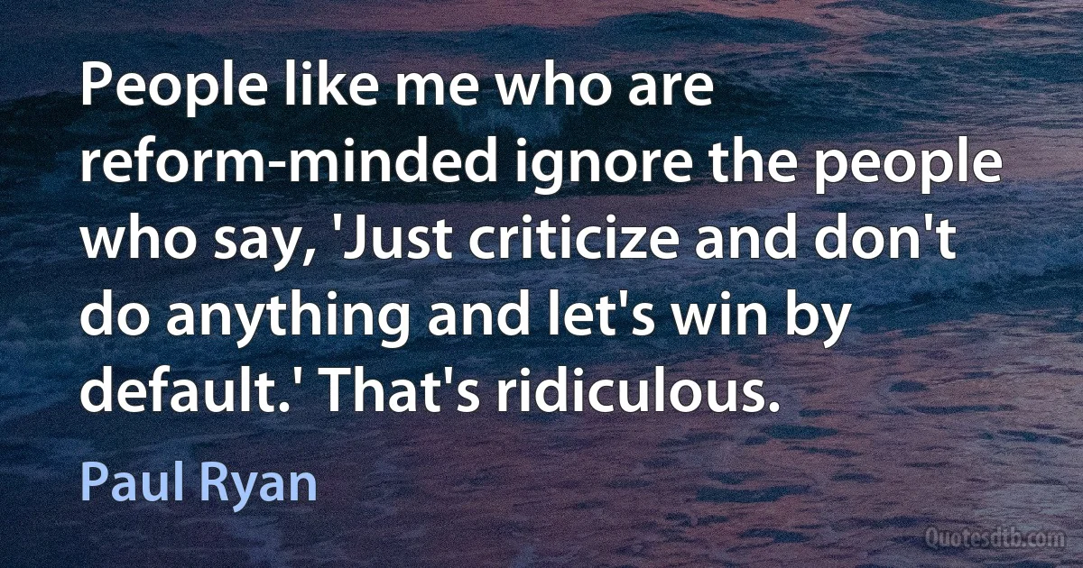 People like me who are reform-minded ignore the people who say, 'Just criticize and don't do anything and let's win by default.' That's ridiculous. (Paul Ryan)