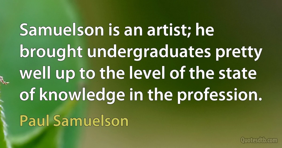 Samuelson is an artist; he brought undergraduates pretty well up to the level of the state of knowledge in the profession. (Paul Samuelson)