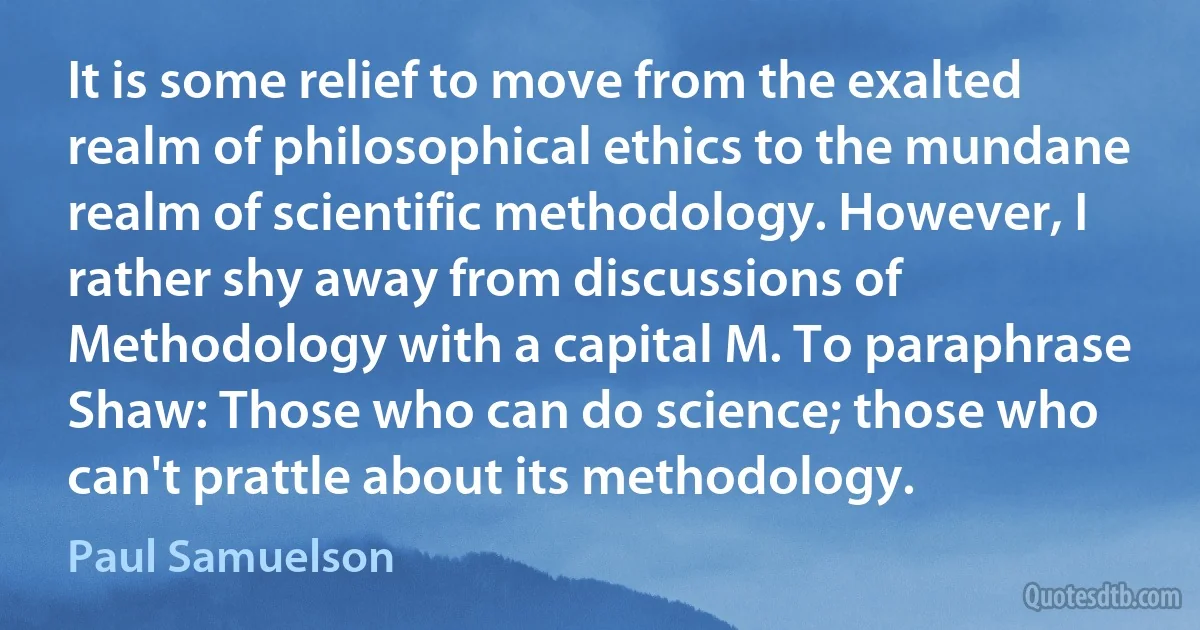 It is some relief to move from the exalted realm of philosophical ethics to the mundane realm of scientific methodology. However, I rather shy away from discussions of Methodology with a capital M. To paraphrase Shaw: Those who can do science; those who can't prattle about its methodology. (Paul Samuelson)