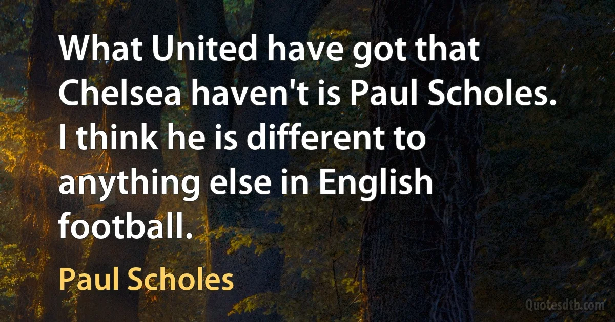 What United have got that Chelsea haven't is Paul Scholes. I think he is different to anything else in English football. (Paul Scholes)