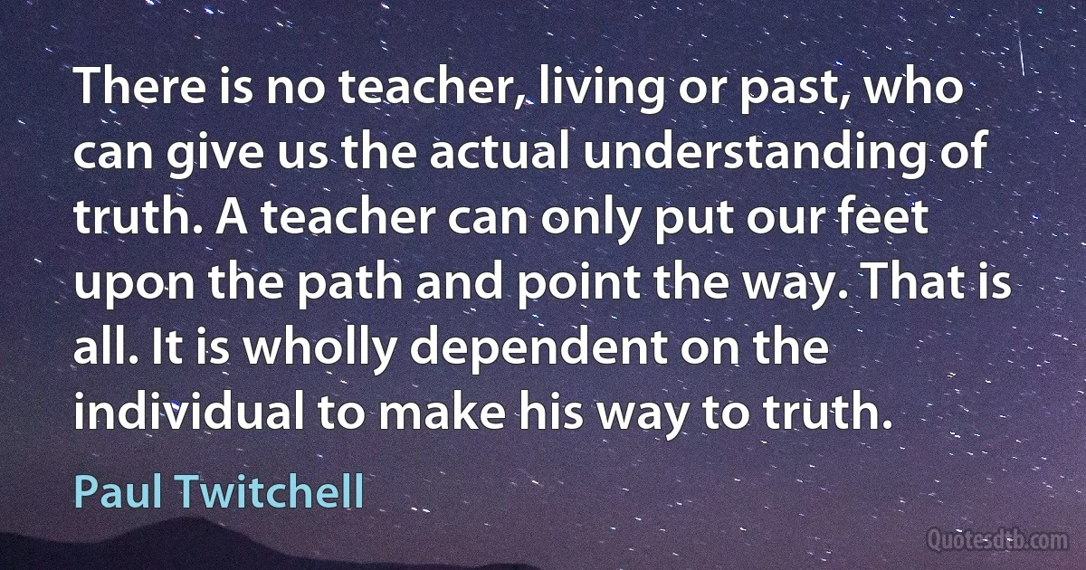 There is no teacher, living or past, who can give us the actual understanding of truth. A teacher can only put our feet upon the path and point the way. That is all. It is wholly dependent on the individual to make his way to truth. (Paul Twitchell)