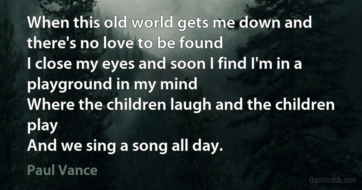 When this old world gets me down and there's no love to be found
I close my eyes and soon I find I'm in a playground in my mind
Where the children laugh and the children play
And we sing a song all day. (Paul Vance)