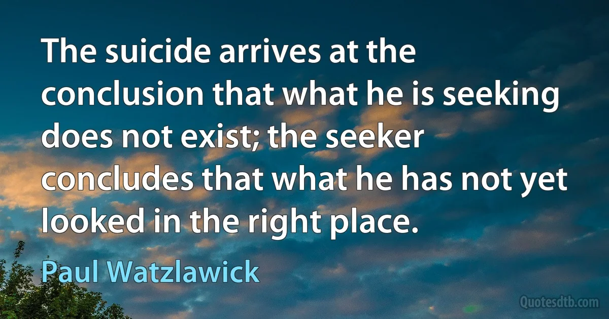 The suicide arrives at the conclusion that what he is seeking does not exist; the seeker concludes that what he has not yet looked in the right place. (Paul Watzlawick)