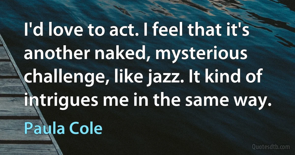 I'd love to act. I feel that it's another naked, mysterious challenge, like jazz. It kind of intrigues me in the same way. (Paula Cole)