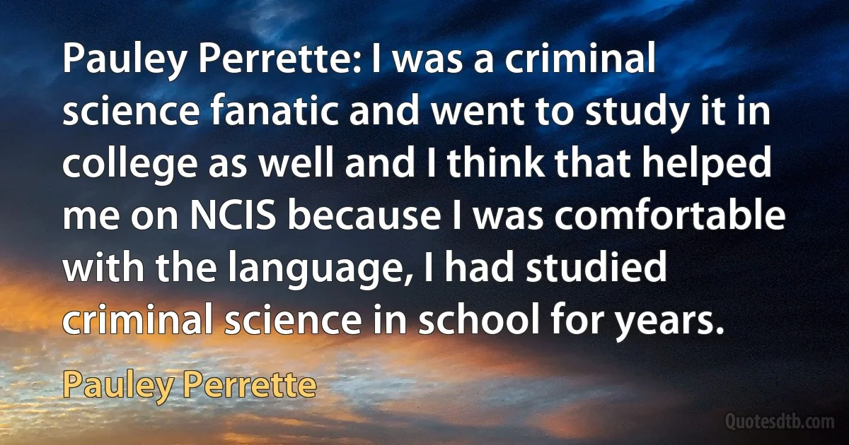 Pauley Perrette: I was a criminal science fanatic and went to study it in college as well and I think that helped me on NCIS because I was comfortable with the language, I had studied criminal science in school for years. (Pauley Perrette)