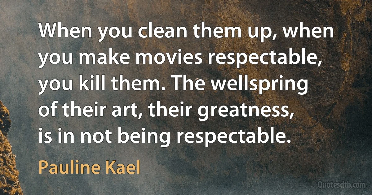 When you clean them up, when you make movies respectable, you kill them. The wellspring of their art, their greatness, is in not being respectable. (Pauline Kael)