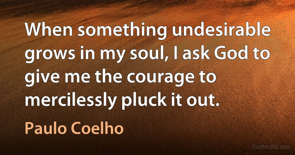 When something undesirable grows in my soul, I ask God to give me the courage to mercilessly pluck it out. (Paulo Coelho)