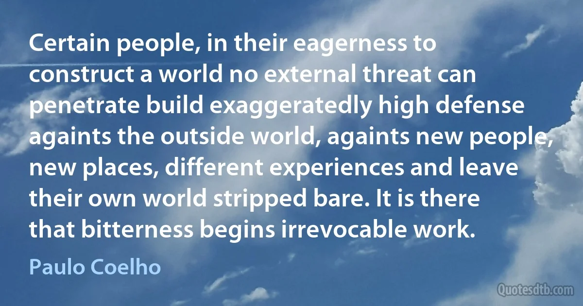 Certain people, in their eagerness to construct a world no external threat can penetrate build exaggeratedly high defense againts the outside world, againts new people, new places, different experiences and leave their own world stripped bare. It is there that bitterness begins irrevocable work. (Paulo Coelho)