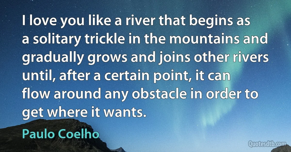 I love you like a river that begins as a solitary trickle in the mountains and gradually grows and joins other rivers until, after a certain point, it can flow around any obstacle in order to get where it wants. (Paulo Coelho)