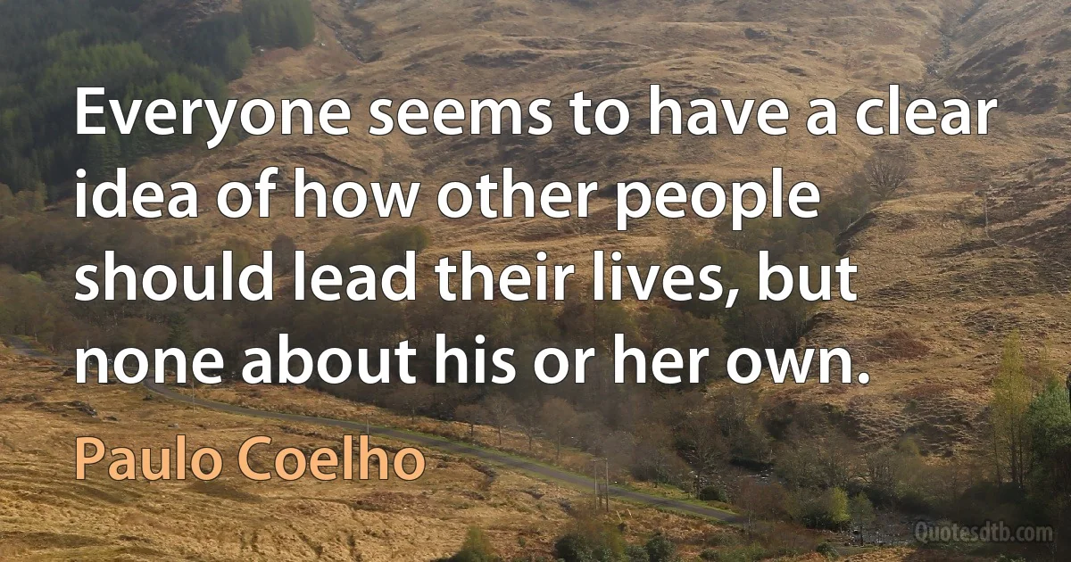 Everyone seems to have a clear idea of how other people should lead their lives, but none about his or her own. (Paulo Coelho)