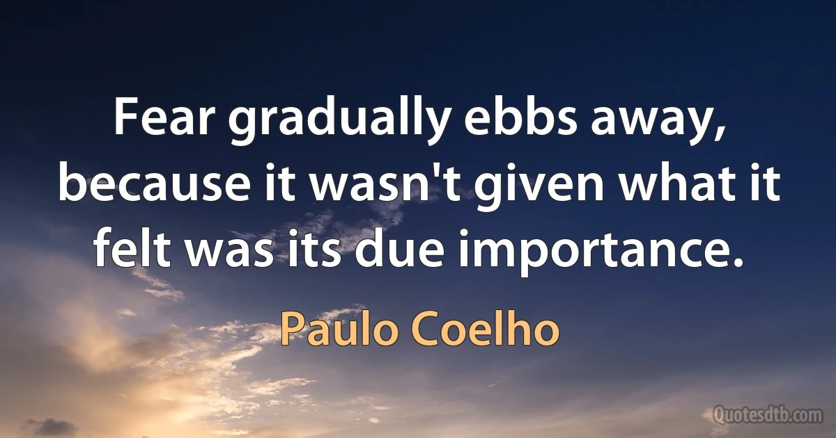 Fear gradually ebbs away, because it wasn't given what it felt was its due importance. (Paulo Coelho)