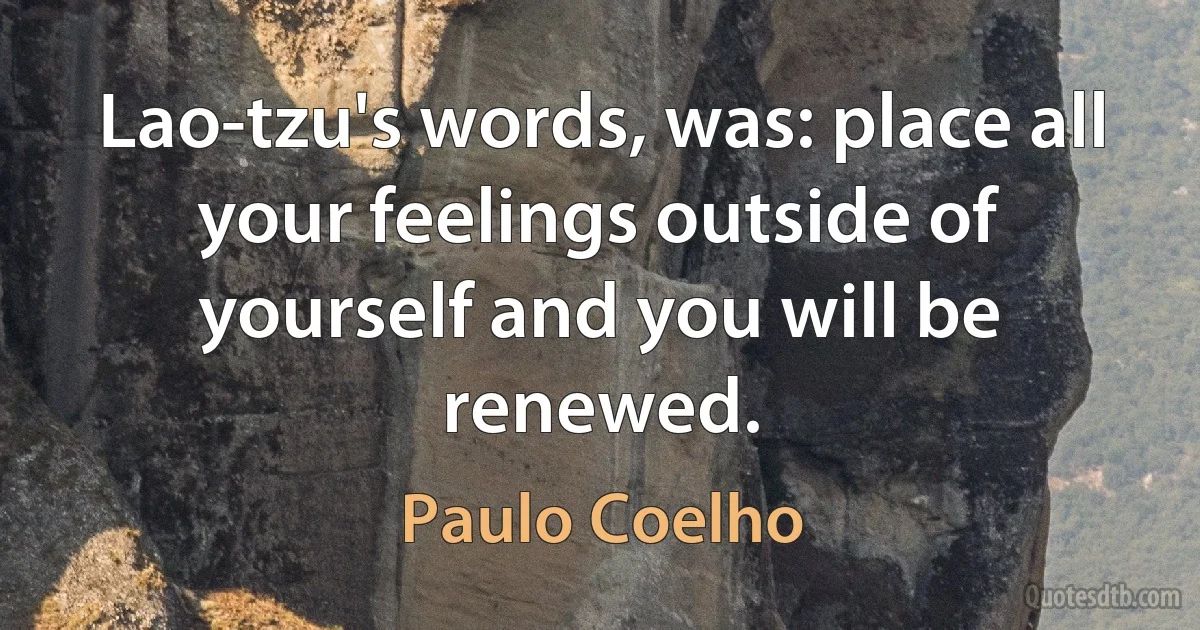 Lao-tzu's words, was: place all your feelings outside of yourself and you will be renewed. (Paulo Coelho)