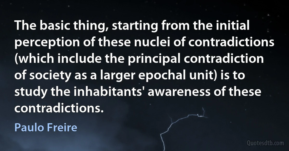 The basic thing, starting from the initial perception of these nuclei of contradictions (which include the principal contradiction of society as a larger epochal unit) is to study the inhabitants' awareness of these contradictions. (Paulo Freire)