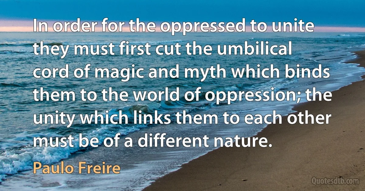 In order for the oppressed to unite they must first cut the umbilical cord of magic and myth which binds them to the world of oppression; the unity which links them to each other must be of a different nature. (Paulo Freire)