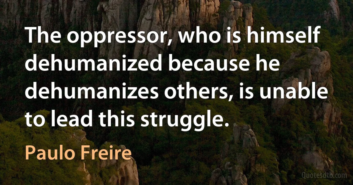 The oppressor, who is himself dehumanized because he dehumanizes others, is unable to lead this struggle. (Paulo Freire)