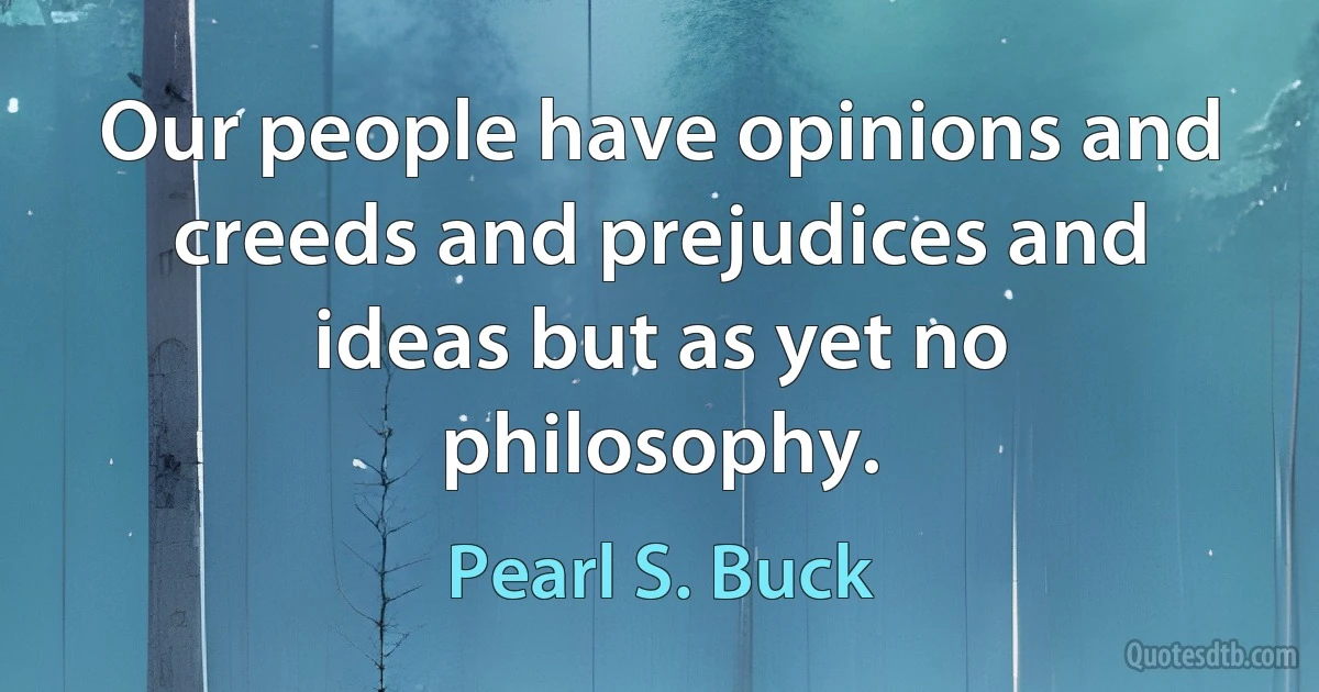 Our people have opinions and creeds and prejudices and ideas but as yet no philosophy. (Pearl S. Buck)