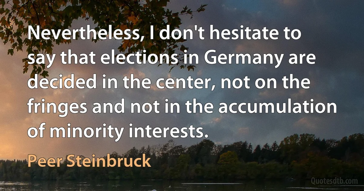 Nevertheless, I don't hesitate to say that elections in Germany are decided in the center, not on the fringes and not in the accumulation of minority interests. (Peer Steinbruck)