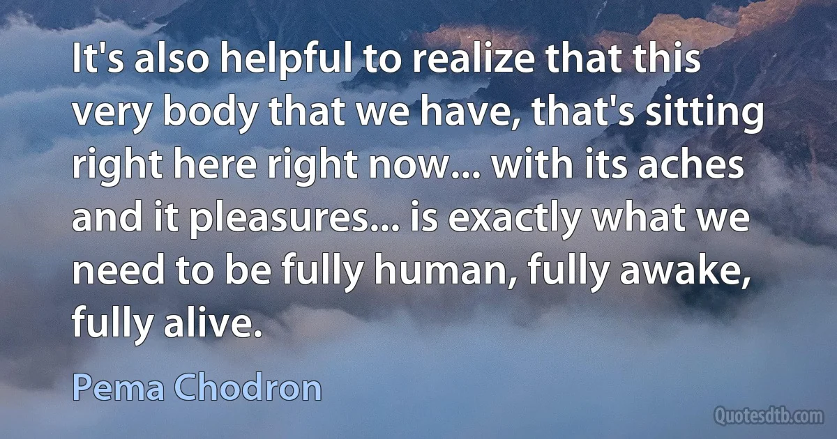 It's also helpful to realize that this very body that we have, that's sitting right here right now... with its aches and it pleasures... is exactly what we need to be fully human, fully awake, fully alive. (Pema Chodron)