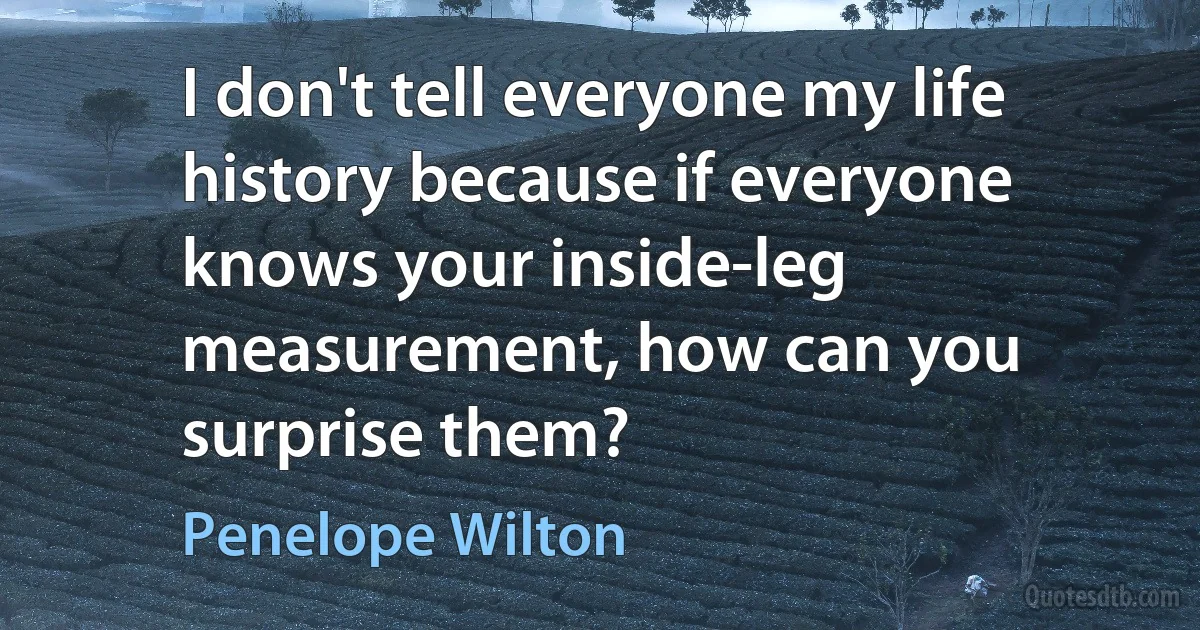 I don't tell everyone my life history because if everyone knows your inside-leg measurement, how can you surprise them? (Penelope Wilton)