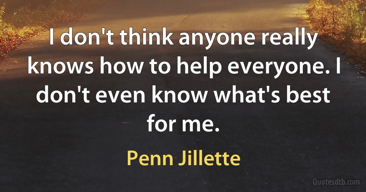 I don't think anyone really knows how to help everyone. I don't even know what's best for me. (Penn Jillette)