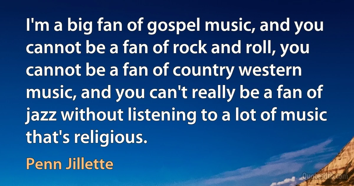 I'm a big fan of gospel music, and you cannot be a fan of rock and roll, you cannot be a fan of country western music, and you can't really be a fan of jazz without listening to a lot of music that's religious. (Penn Jillette)