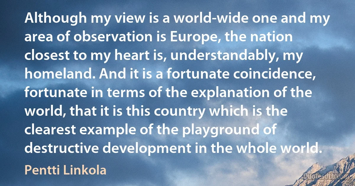 Although my view is a world-wide one and my area of observation is Europe, the nation closest to my heart is, understandably, my homeland. And it is a fortunate coincidence, fortunate in terms of the explanation of the world, that it is this country which is the clearest example of the playground of destructive development in the whole world. (Pentti Linkola)