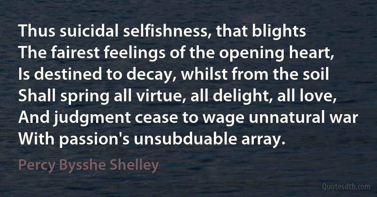 Thus suicidal selfishness, that blights
The fairest feelings of the opening heart,
Is destined to decay, whilst from the soil
Shall spring all virtue, all delight, all love,
And judgment cease to wage unnatural war
With passion's unsubduable array. (Percy Bysshe Shelley)